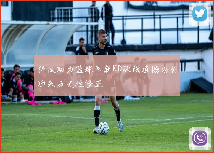 科技助力篮球革新KD踩线遗憾或将迎来历史性修正