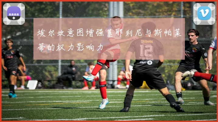 埃尔坎意图增强基耶利尼与斯帕莱蒂的权力影响力
