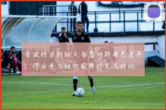 香波特分析欧文与詹姆斯角色差异：得分手与组织前锋的完美对比