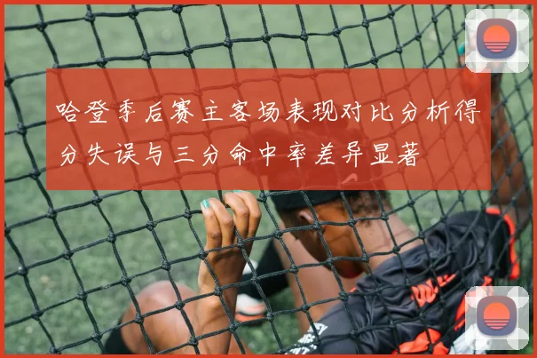哈登季后赛主客场表现对比分析得分失误与三分命中率差异显著