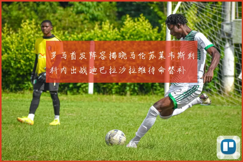 罗马首发阵容揭晓马伦苏莱韦斯利科内出战迪巴拉沙拉维待命替补