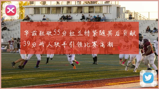 华兹狂砍55分杜兰特紧随其后贡献39分两人联手引领比赛高潮
