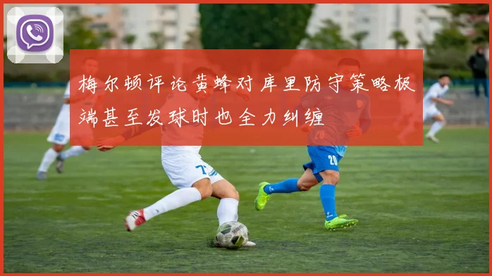梅尔顿评论黄蜂对库里防守策略极端甚至发球时也全力纠缠
