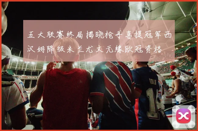 五大联赛终局揭晓枪手喜提冠军西汉姆降级米兰尤文无缘欧冠资格