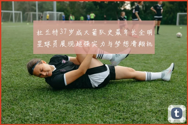 杜兰特37岁成火箭队史最年长全明星球员展现超强实力与梦想滑翔机般飞翔