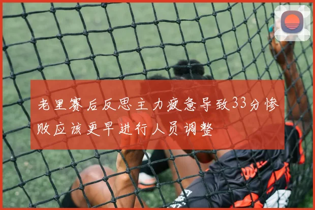 老里赛后反思主力疲惫导致33分惨败应该更早进行人员调整