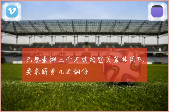 巴黎豪掷三千万续约登贝莱其团队要求薪资几近翻倍