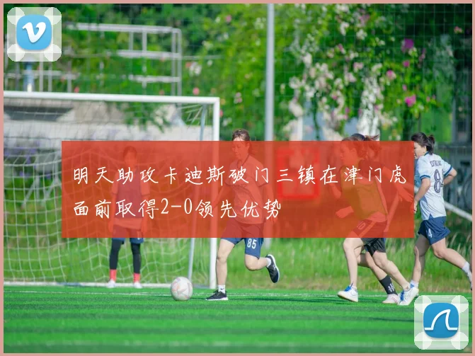明天助攻卡迪斯破门三镇在津门虎面前取得2-0领先优势
