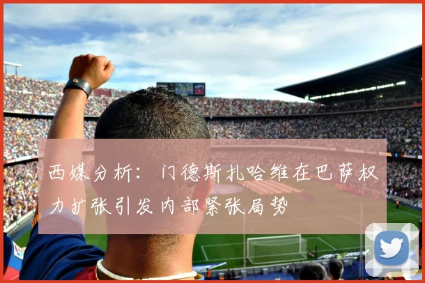 西媒分析：门德斯扎哈维在巴萨权力扩张引发内部紧张局势