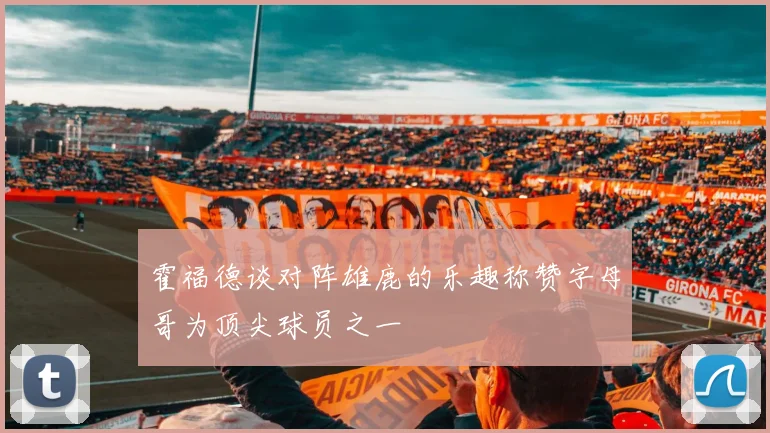 霍福德谈对阵雄鹿的乐趣称赞字母哥为顶尖球员之一