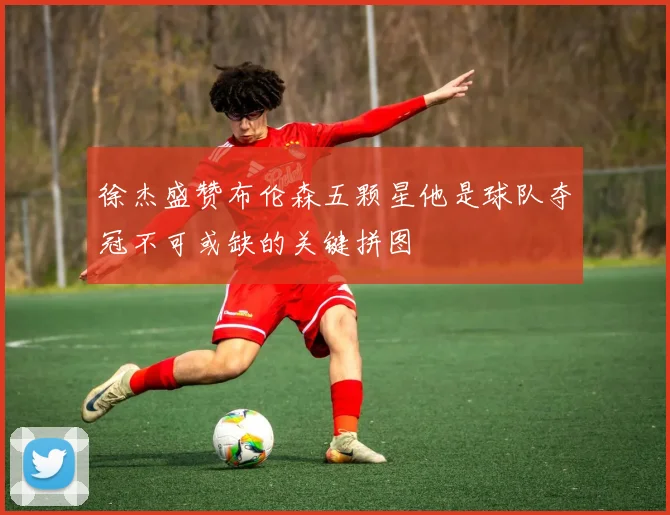 徐杰盛赞布伦森五颗星他是球队夺冠不可或缺的关键拼图