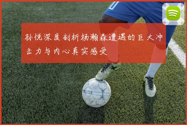 孙悦深度剖析杨瀚森遭遇的巨大冲击力与内心真实感受