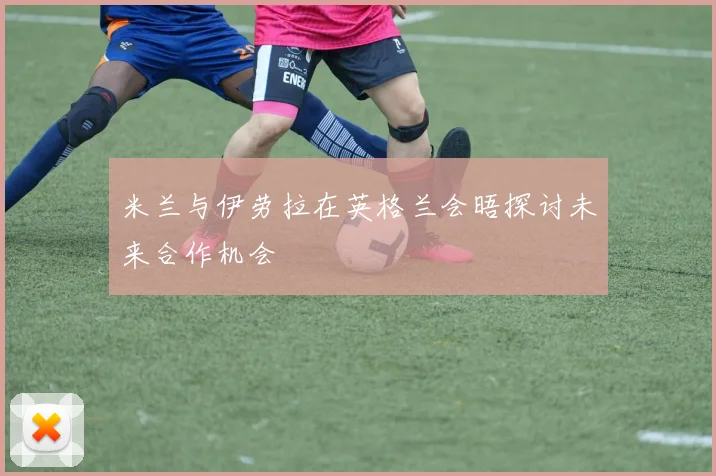 米兰与伊劳拉在英格兰会晤探讨未来合作机会