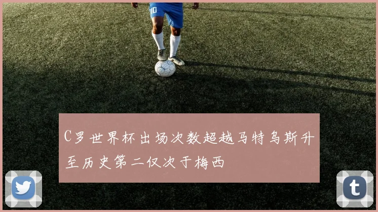 C罗世界杯出场次数超越马特乌斯升至历史第二仅次于梅西