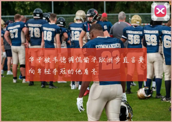 华子被韦德调侃偷学欧洲步直言要向年轻夺冠的他看齐