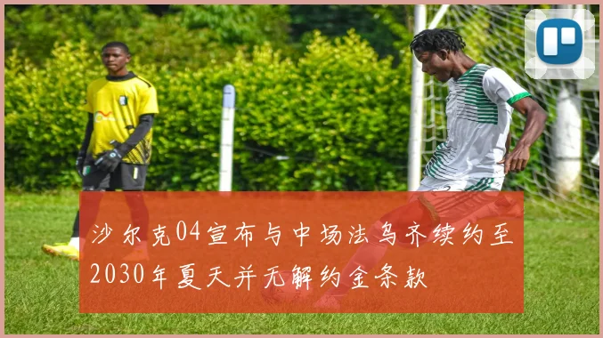沙尔克04宣布与中场法乌齐续约至2030年夏天并无解约金条款