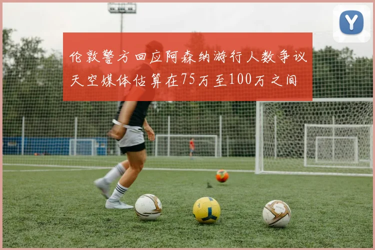 伦敦警方回应阿森纳游行人数争议天空媒体估算在75万至100万之间