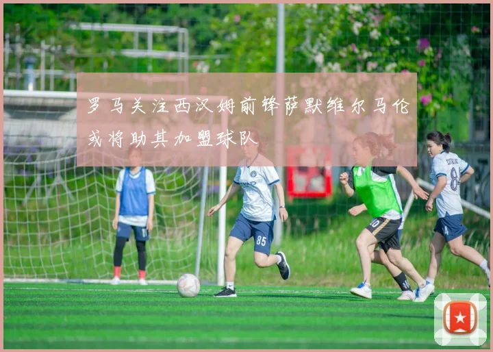 罗马关注西汉姆前锋萨默维尔马伦或将助其加盟球队