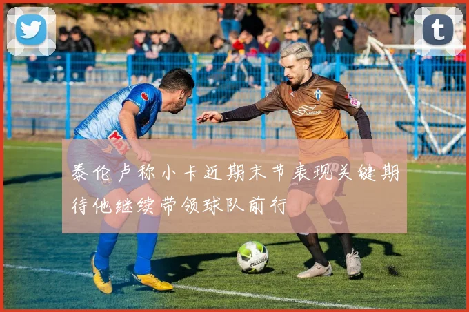 泰伦卢称小卡近期末节表现关键期待他继续带领球队前行