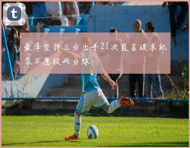 豪泽坚持三分出手21次直言追求纪录不愿投两分球