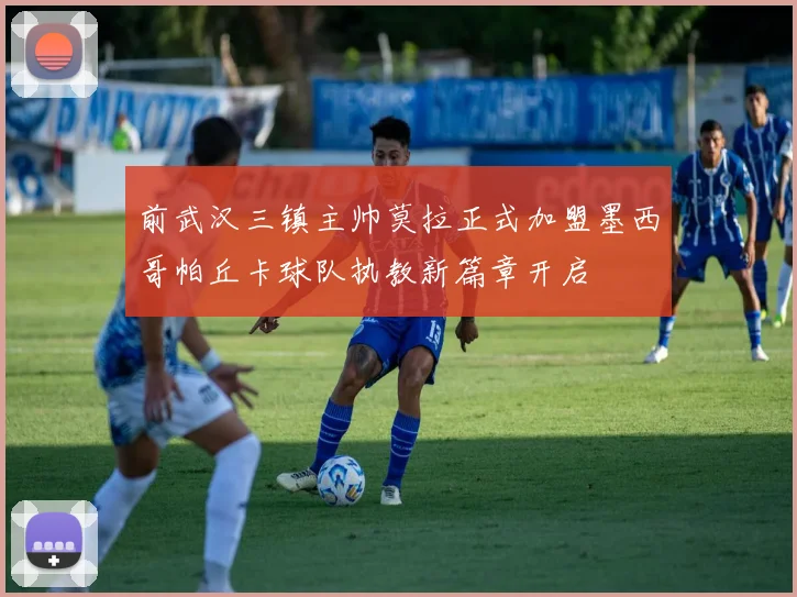 前武汉三镇主帅莫拉正式加盟墨西哥帕丘卡球队执教新篇章开启