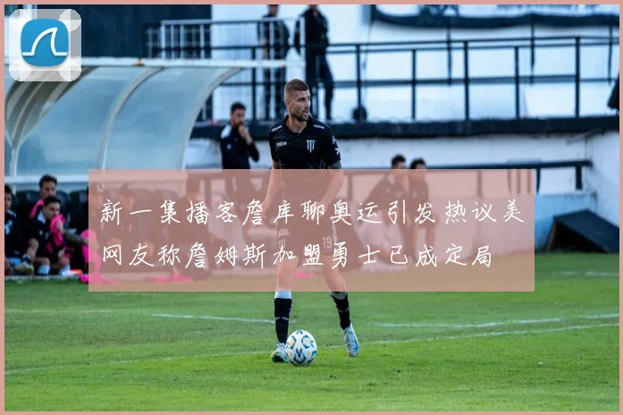 新一集播客詹库聊奥运引发热议美网友称詹姆斯加盟勇士已成定局