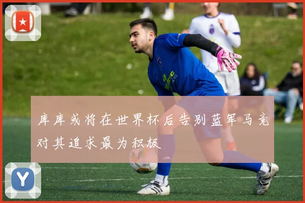 库库或将在世界杯后告别蓝军马竞对其追求最为积极