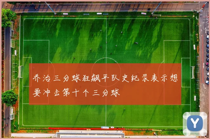 乔治三分球狂飙平队史纪录表示想要冲击第十个三分球